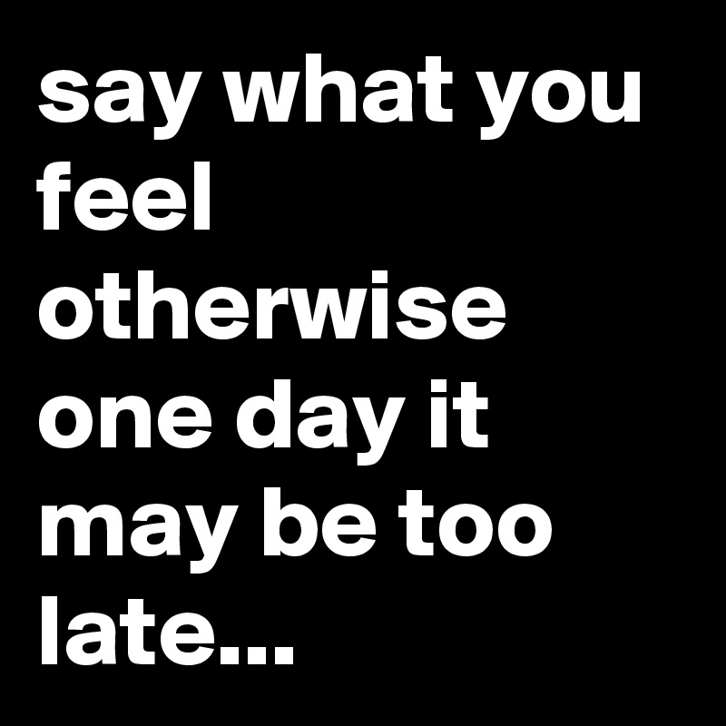 say what you feel otherwise one day it may be too late...