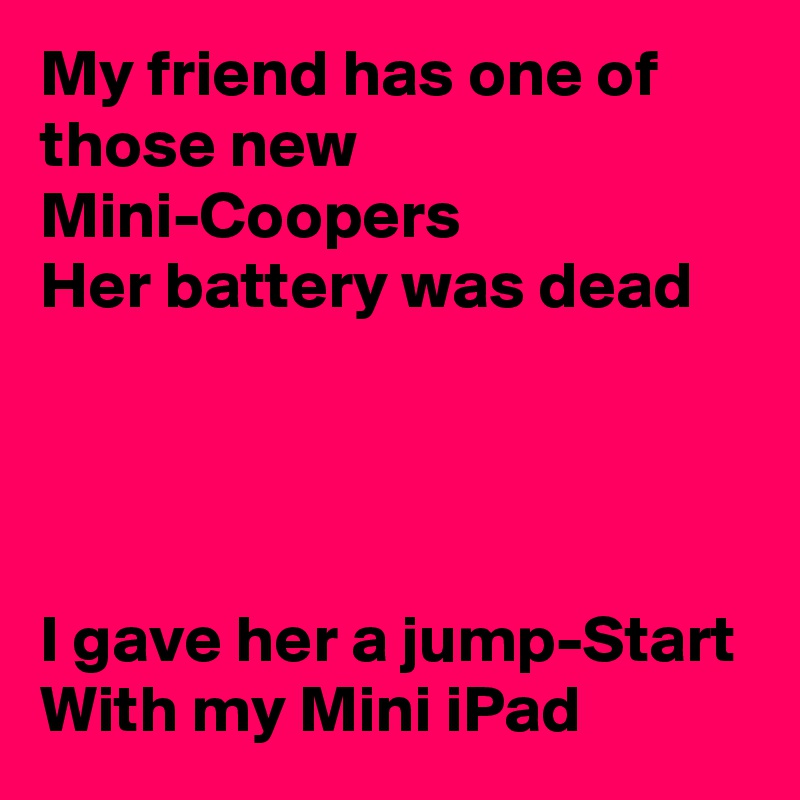 My friend has one of those new Mini-Coopers
Her battery was dead




I gave her a jump-Start
With my Mini iPad