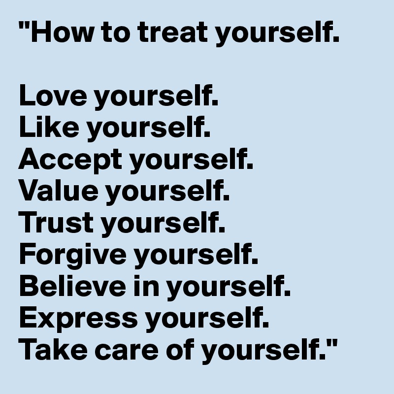 "How to treat yourself.

Love yourself.
Like yourself.
Accept yourself.
Value yourself.
Trust yourself.
Forgive yourself.
Believe in yourself.
Express yourself.
Take care of yourself."