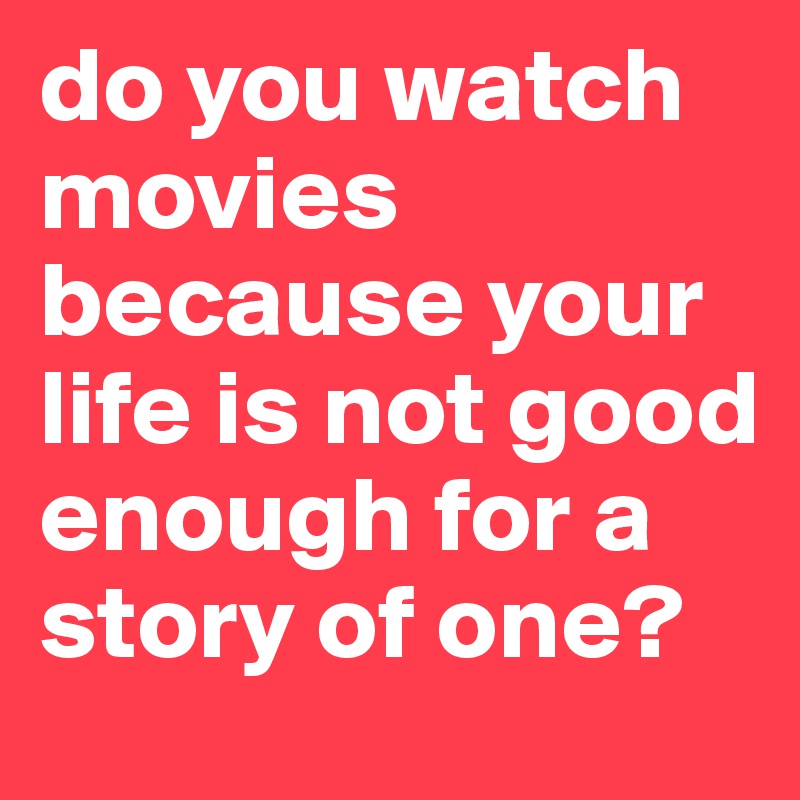 do you watch movies because your life is not good enough for a story of one? 