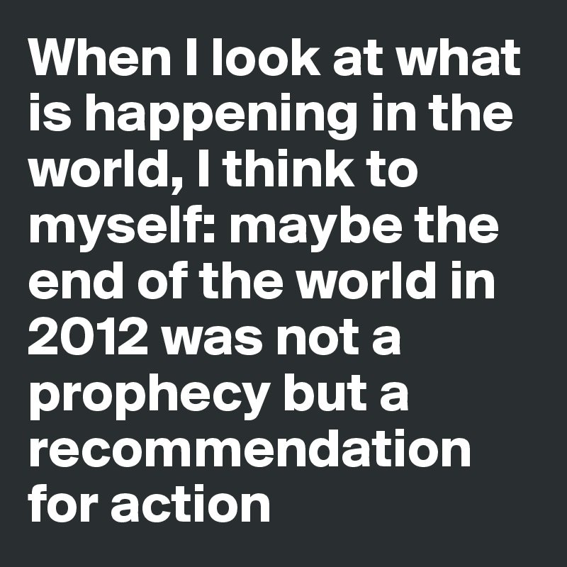 When I look at what is happening in the world, I think to myself: maybe the end of the world in 2012 was not a prophecy but a recommendation for action