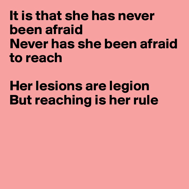 It is that she has never been afraid
Never has she been afraid
to reach

Her lesions are legion
But reaching is her rule




