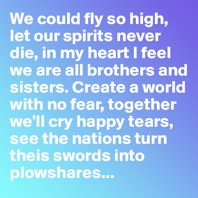 We could fly so high, let our spirits never die, in my heart I feel we are all brothers and sisters. Create a world with no fear, together we'll cry happy tears, see the nations turn theis swords into plowshares...