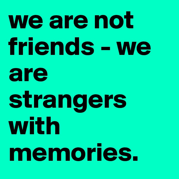 we are not friends - we are strangers with memories. 