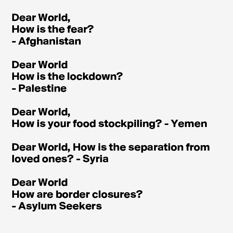 Dear World,
How is the fear?
- Afghanistan 

Dear World
How is the lockdown?
- Palestine

Dear World, 
How is your food stockpiling? - Yemen

Dear World, How is the separation from loved ones? - Syria

Dear World
How are border closures?
- Asylum Seekers