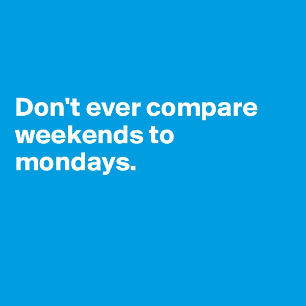 


Don't ever compare weekends to mondays.



