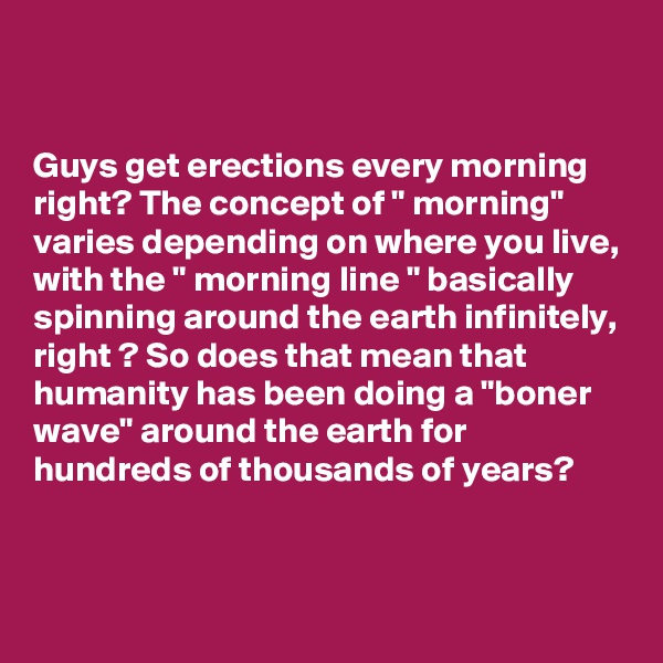 


Guys get erections every morning right? The concept of " morning" varies depending on where you live, with the " morning line " basically spinning around the earth infinitely, right ? So does that mean that humanity has been doing a "boner wave" around the earth for hundreds of thousands of years?


