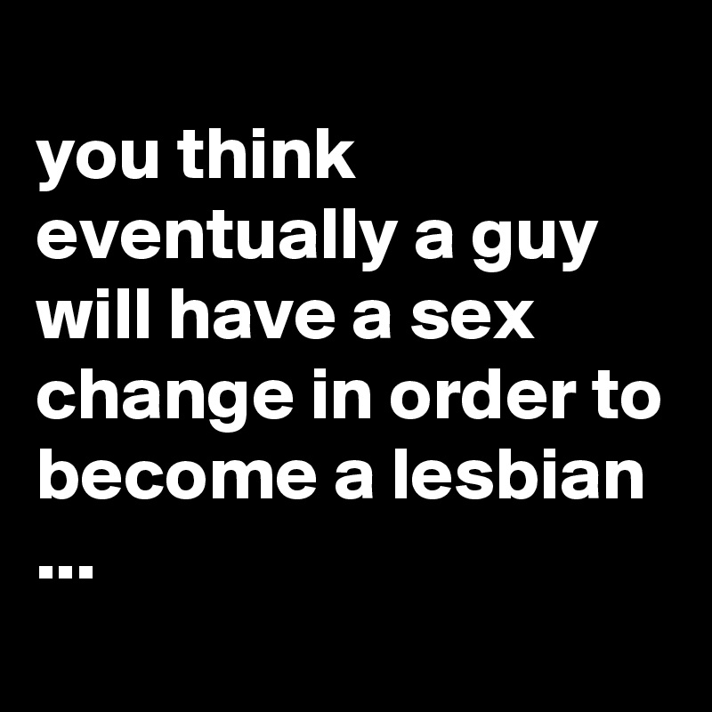 
you think eventually a guy will have a sex change in order to become a lesbian ...
