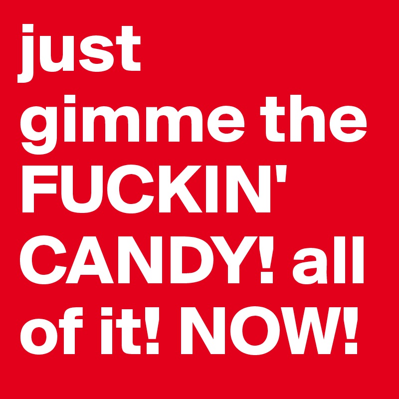 just gimme the FUCKIN' CANDY! all of it! NOW!