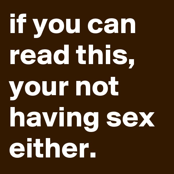 if you can read this, your not having sex either.