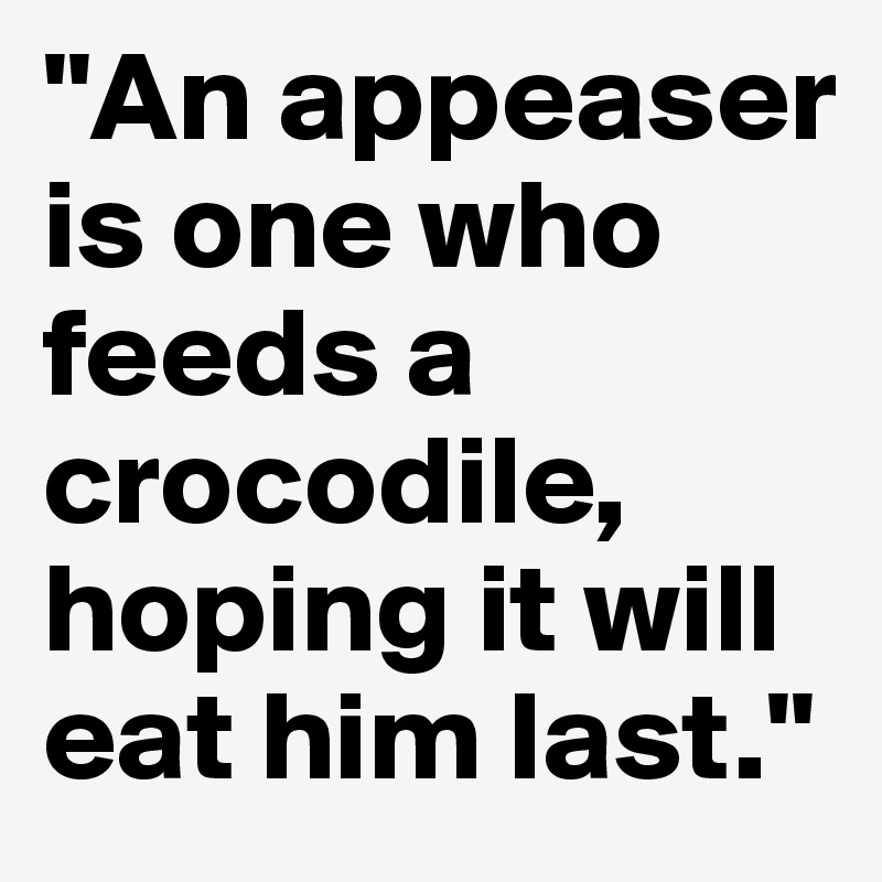 "An appeaser is one who feeds a crocodile, hoping it will eat him last."