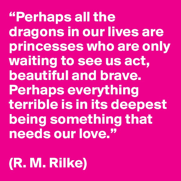 “Perhaps all the dragons in our lives are princesses who are only waiting to see us act, beautiful and brave. Perhaps everything terrible is in its deepest being something that needs our love.”

(R. M. Rilke)