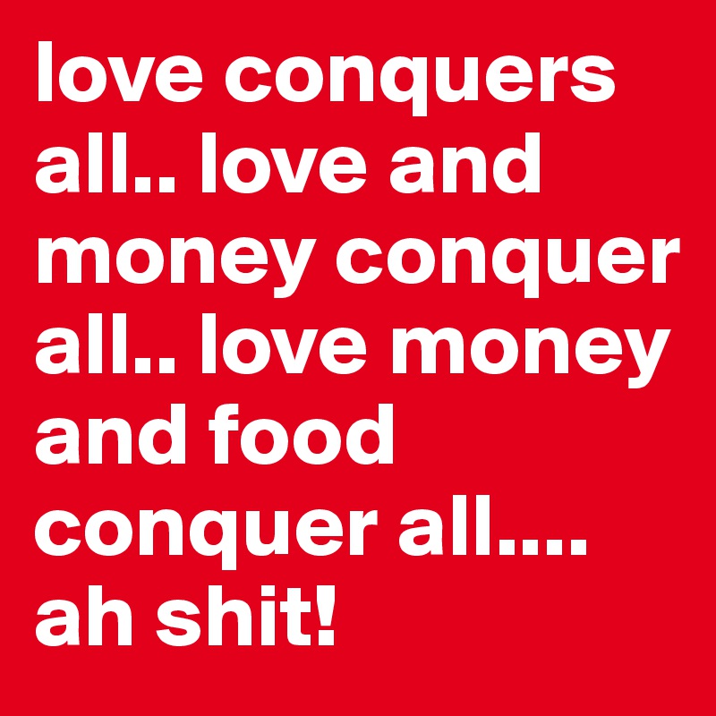 love conquers all.. love and money conquer all.. love money and food conquer all.... ah shit!