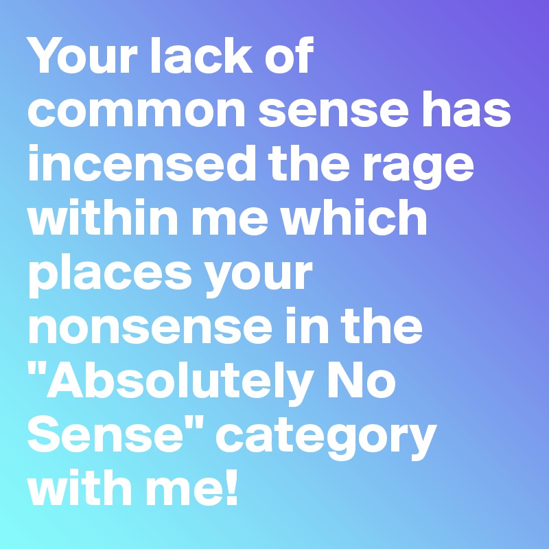 Your lack of common sense has incensed the rage within me which places your nonsense in the "Absolutely No Sense" category with me!