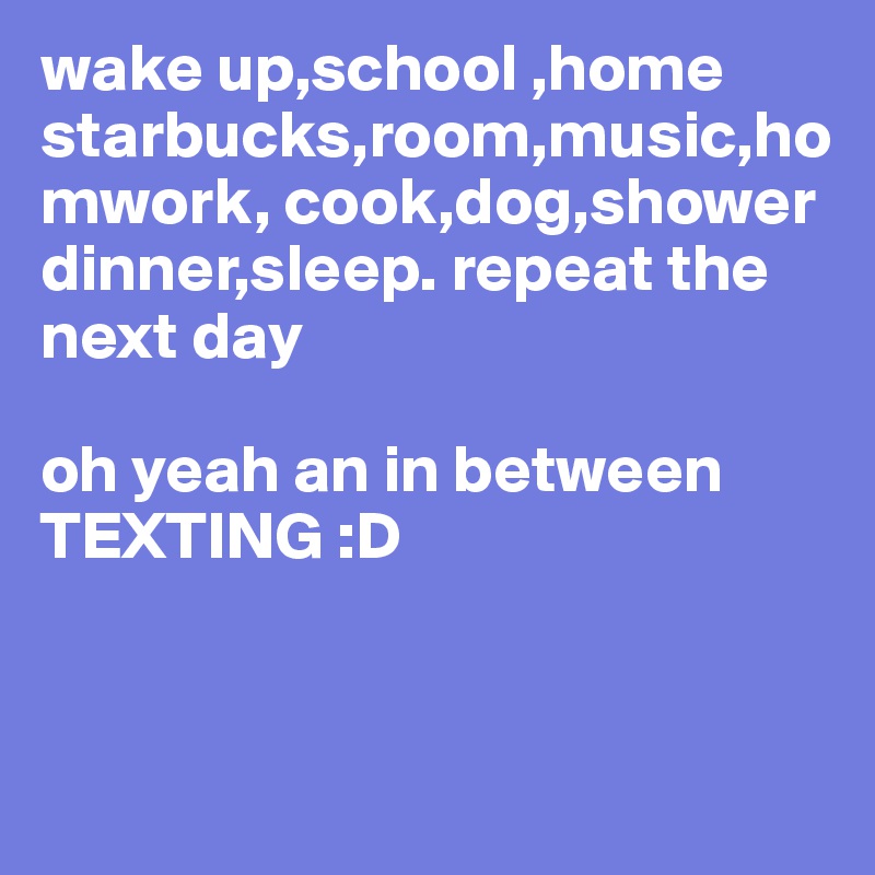 wake up,school ,home
starbucks,room,music,homwork, cook,dog,shower 
dinner,sleep. repeat the next day

oh yeah an in between TEXTING :D 


