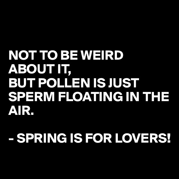 


NOT TO BE WEIRD ABOUT IT,
BUT POLLEN IS JUST SPERM FLOATING IN THE AIR.

- SPRING IS FOR LOVERS!
