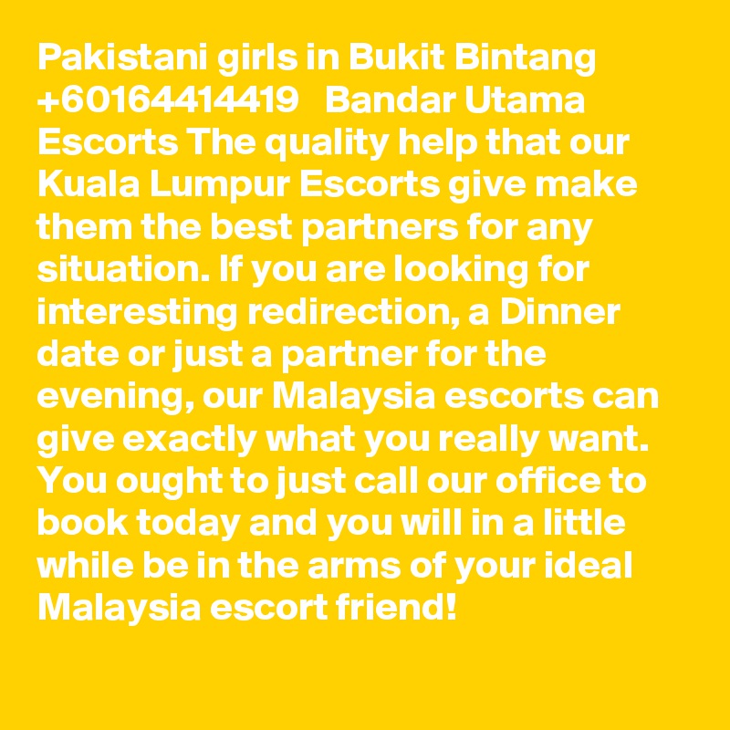 Pakistani girls in Bukit Bintang   +60164414419   Bandar Utama Escorts The quality help that our Kuala Lumpur Escorts give make them the best partners for any situation. If you are looking for interesting redirection, a Dinner date or just a partner for the evening, our Malaysia escorts can give exactly what you really want. You ought to just call our office to book today and you will in a little while be in the arms of your ideal Malaysia escort friend!
