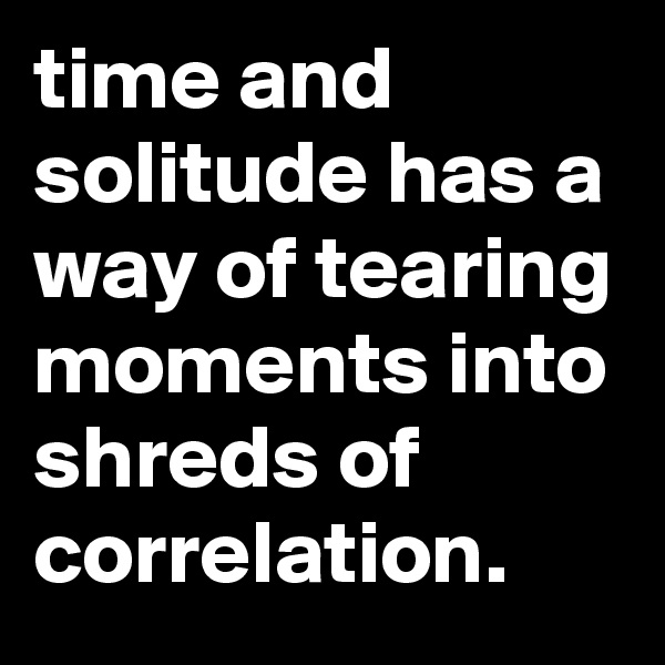 time and solitude has a way of tearing moments into shreds of correlation.