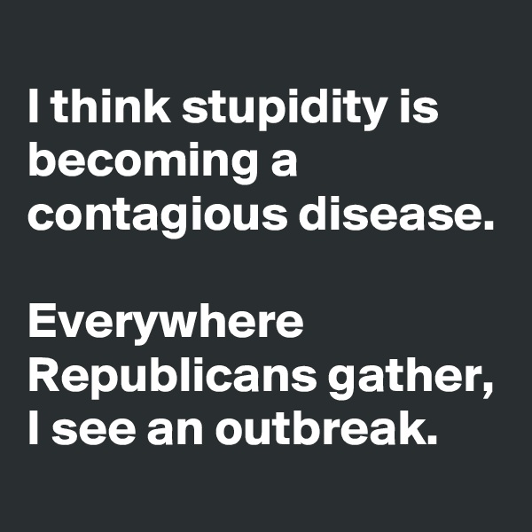 
I think stupidity is becoming a contagious disease. 

Everywhere Republicans gather, I see an outbreak. 