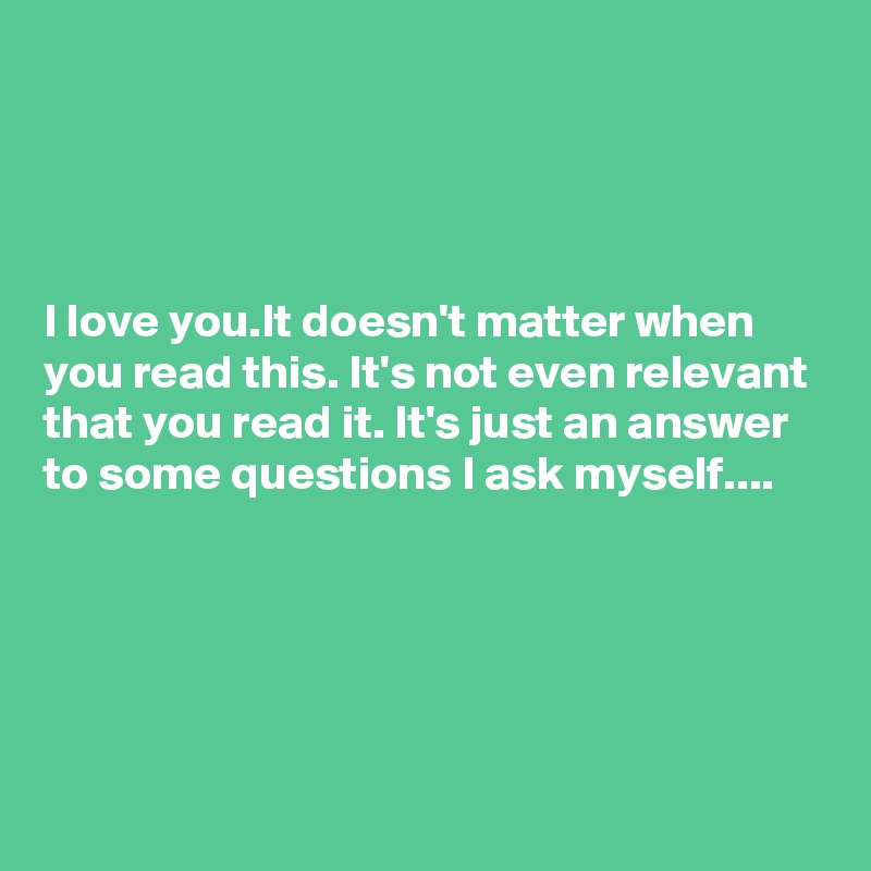 




I love you.It doesn't matter when you read this. It's not even relevant that you read it. It's just an answer to some questions I ask myself....




