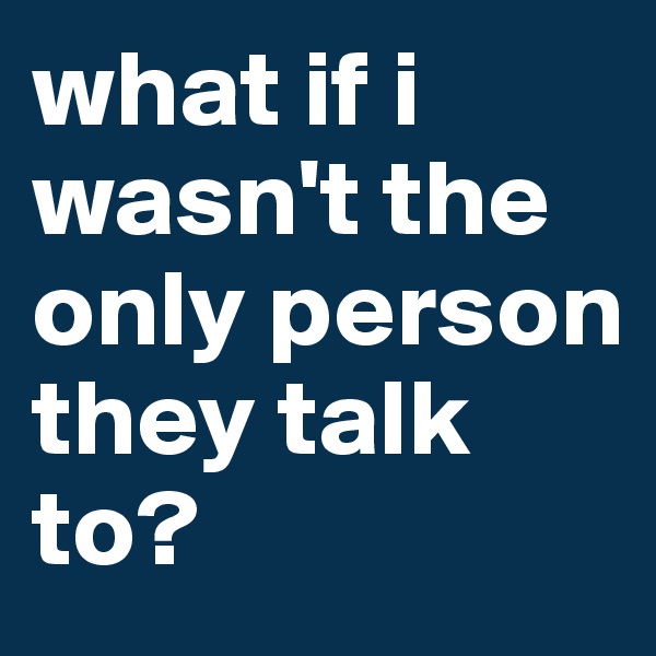 what if i wasn't the only person they talk to?
