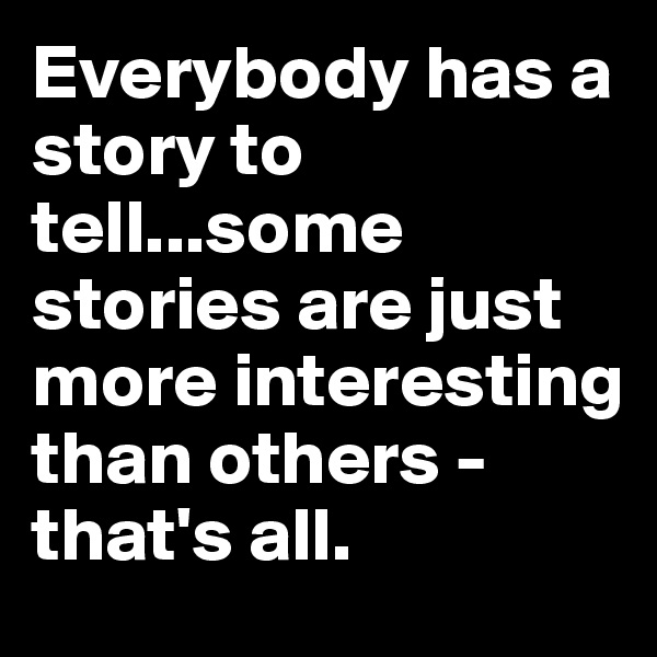 Everybody has a story to tell...some stories are just more interesting than others - that's all.