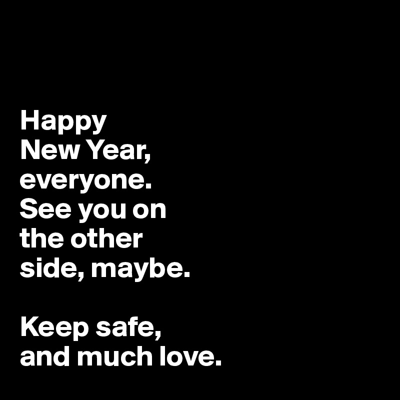 


Happy 
New Year, 
everyone. 
See you on 
the other 
side, maybe. 

Keep safe, 
and much love.