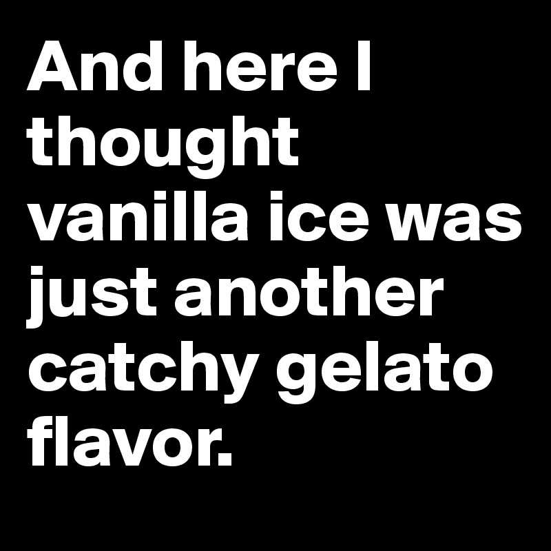And here I thought vanilla ice was just another catchy gelato flavor.