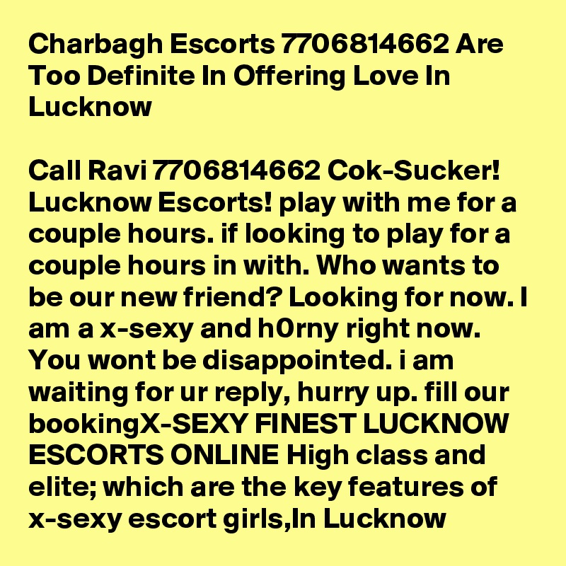Charbagh Escorts 7706814662 Are Too Definite In Offering Love In Lucknow

Call Ravi 7706814662 Cok-Sucker! Lucknow Escorts! play with me for a couple hours. if looking to play for a couple hours in with. Who wants to be our new friend? Looking for now. I am a x-sexy and h0rny right now. You wont be disappointed. i am waiting for ur reply, hurry up. fill our bookingX-SEXY FINEST LUCKNOW ESCORTS ONLINE High class and elite; which are the key features of x-sexy escort girls,In Lucknow
