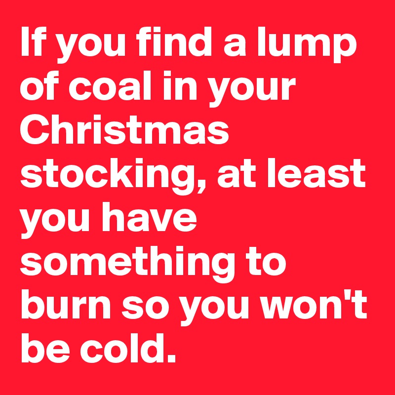 If you find a lump of coal in your Christmas stocking, at least you have something to burn so you won't be cold.