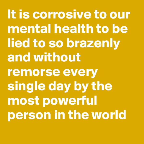 It is corrosive to our mental health to be lied to so brazenly and without remorse every single day by the most powerful person in the world