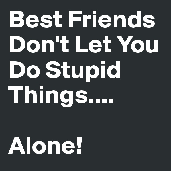Best Friends Don't Let You Do Stupid Things.... 

Alone!