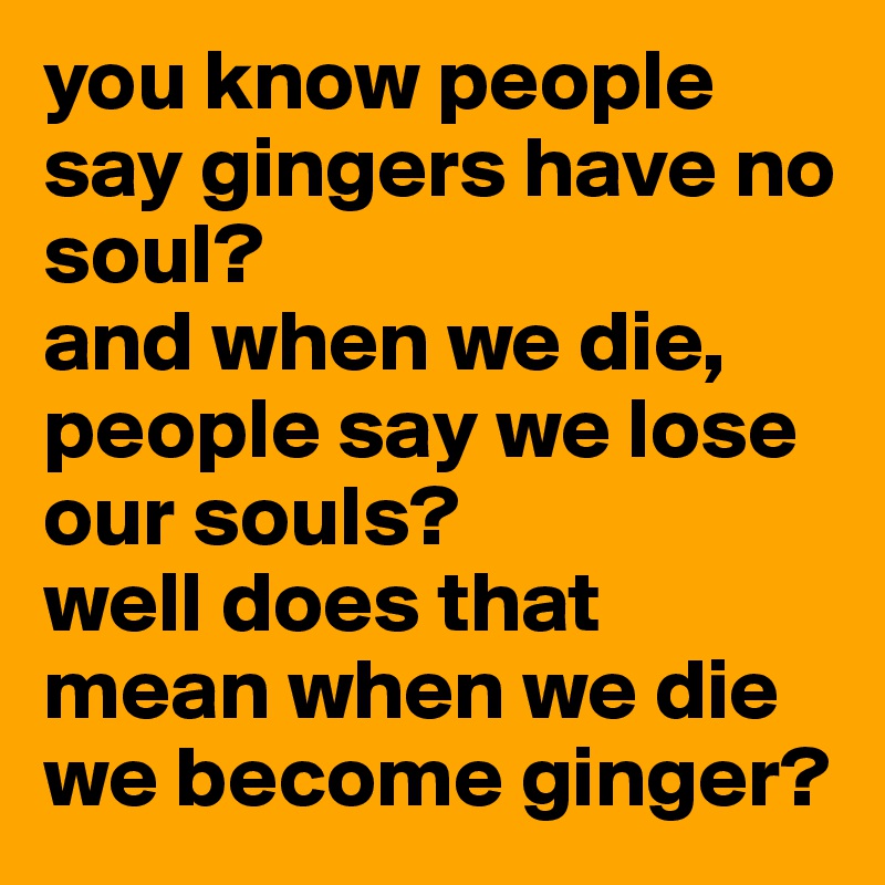 you know people say gingers have no soul? 
and when we die, people say we lose our souls?
well does that mean when we die we become ginger?