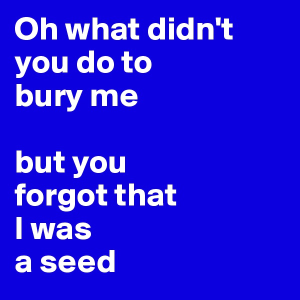 Oh what didn't you do to 
bury me

but you 
forgot that 
I was 
a seed 