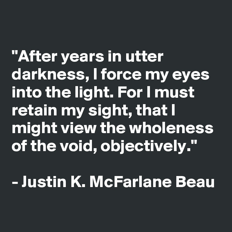 

"After years in utter darkness, I force my eyes into the light. For I must retain my sight, that I might view the wholeness of the void, objectively."

- Justin K. McFarlane Beau