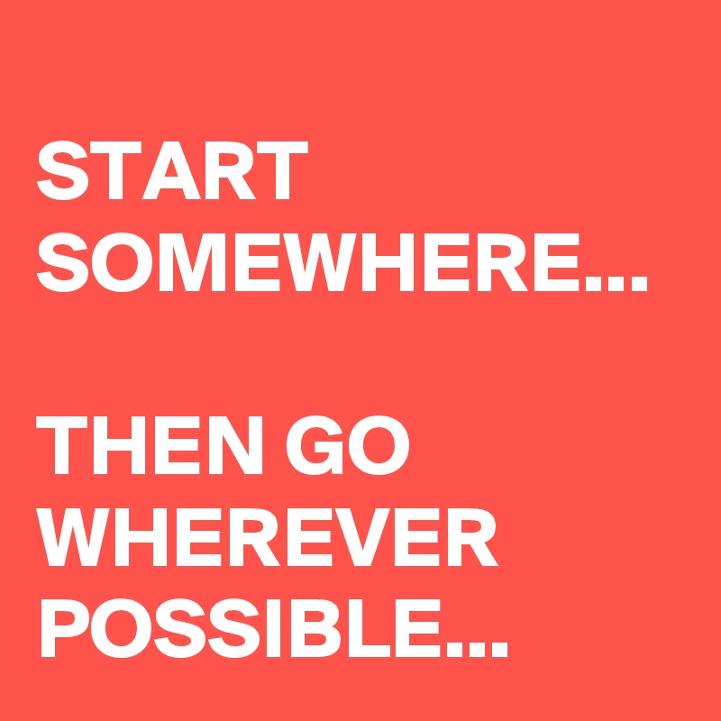 
START SOMEWHERE...

THEN GO 
WHEREVER POSSIBLE...