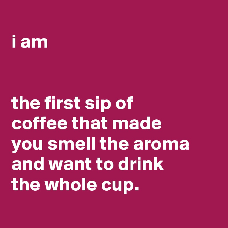 
i am


the first sip of
coffee that made
you smell the aroma
and want to drink
the whole cup.
