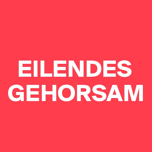 

  EILENDES GEHORSAM
