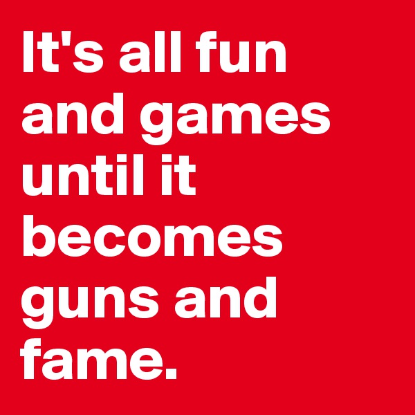 It's all fun and games until it becomes guns and fame.