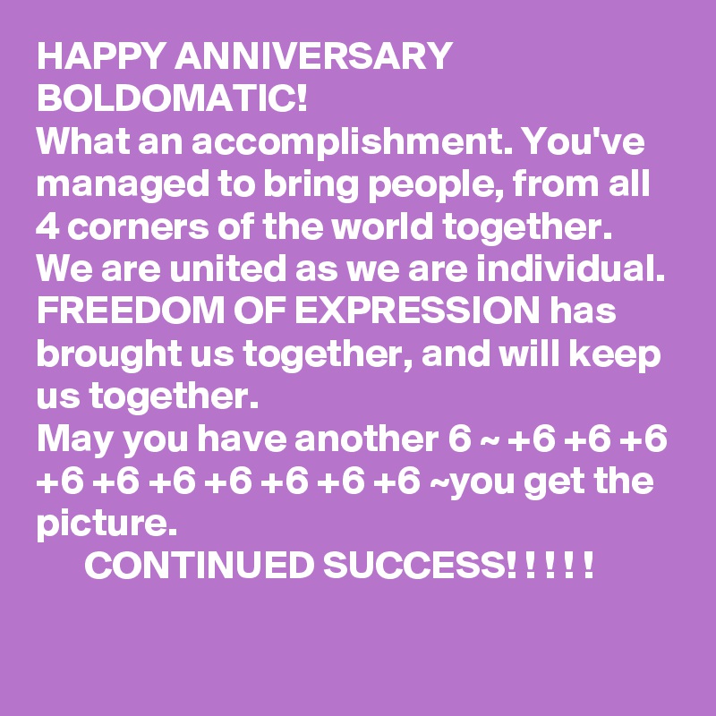 HAPPY ANNIVERSARY BOLDOMATIC! 
What an accomplishment. You've managed to bring people, from all 4 corners of the world together. 
We are united as we are individual. 
FREEDOM OF EXPRESSION has brought us together, and will keep us together. 
May you have another 6 ~ +6 +6 +6 +6 +6 +6 +6 +6 +6 +6 ~you get the picture. 
      CONTINUED SUCCESS! ! ! ! !
