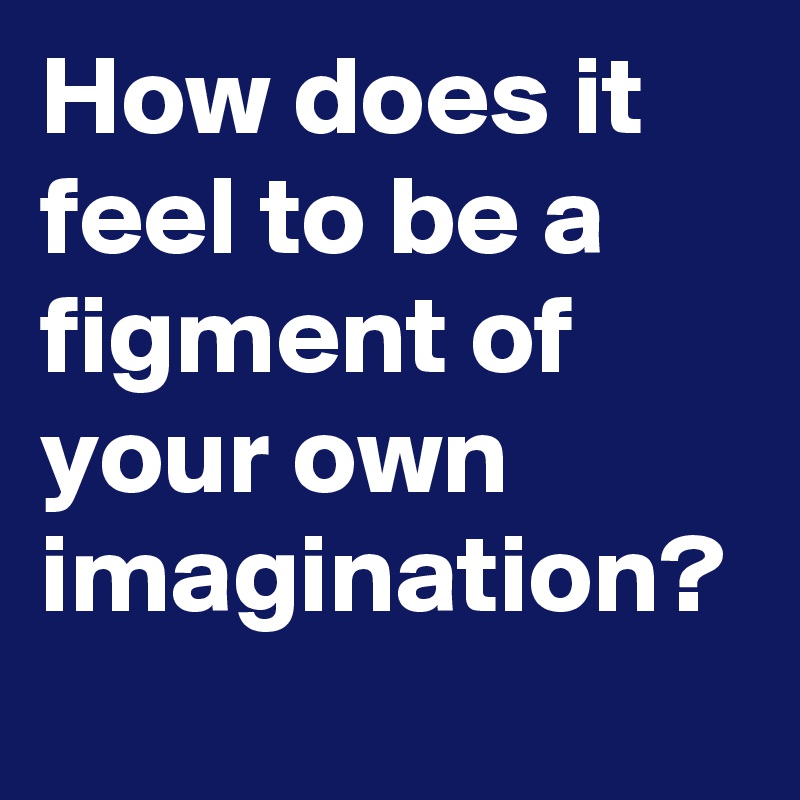 How does it feel to be a figment of your own imagination? 