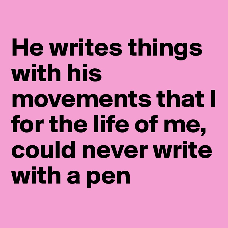 
He writes things with his movements that I 
for the life of me, could never write with a pen