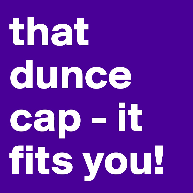 that dunce cap - it fits you! 
