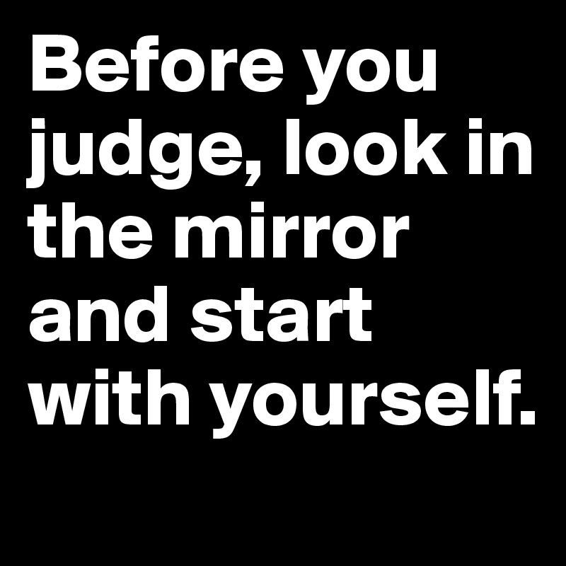 Before you judge, look in the mirror and start with yourself. 