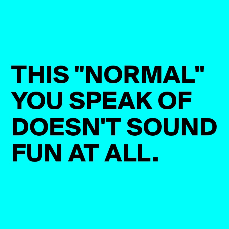 

THIS "NORMAL" YOU SPEAK OF DOESN'T SOUND FUN AT ALL.
