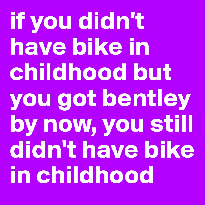if you didn't have bike in childhood but you got bentley by now, you still didn't have bike in childhood