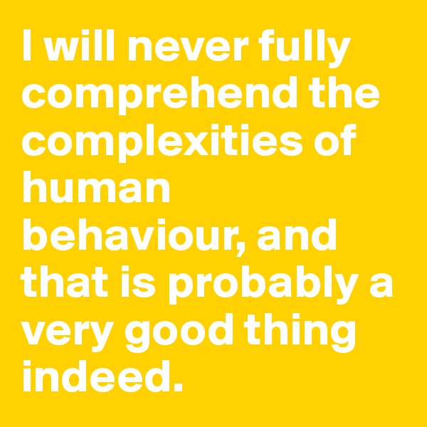 I will never fully comprehend the complexities of human behaviour, and that is probably a very good thing indeed.