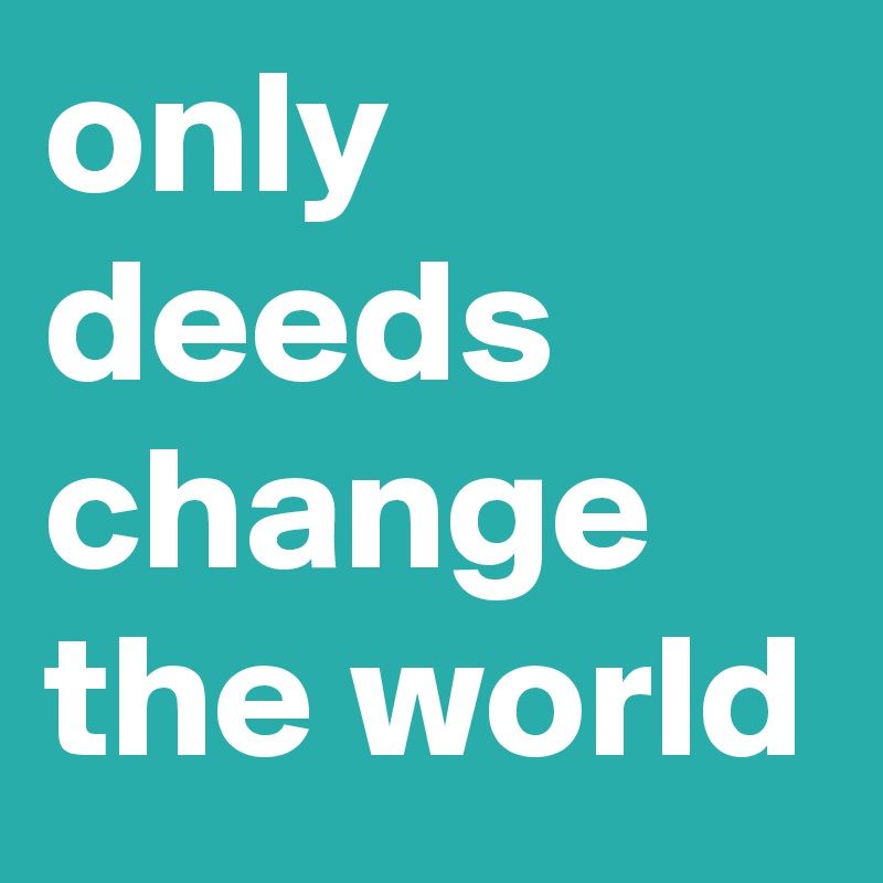 only deeds change the world
