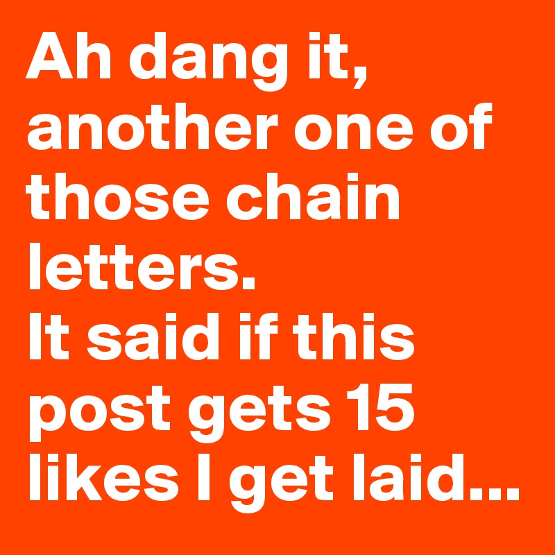 Ah dang it, another one of those chain letters. 
It said if this post gets 15 likes I get laid...