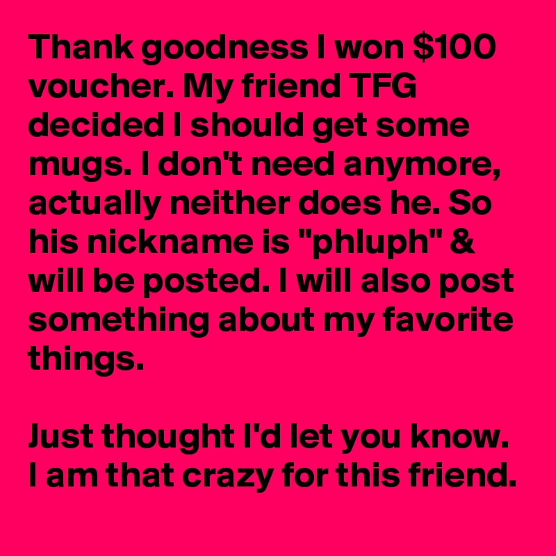 Thank goodness I won $100 voucher. My friend TFG decided I should get some mugs. I don't need anymore, actually neither does he. So his nickname is "phluph" & will be posted. I will also post something about my favorite things.

Just thought I'd let you know. I am that crazy for this friend.